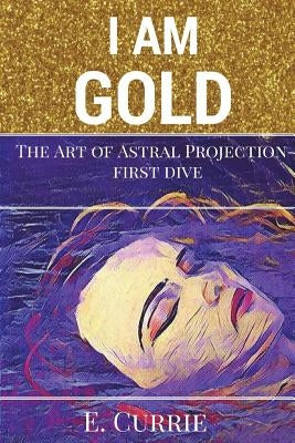 I Am Gold: The Art of Astral Projection by Currie, E.