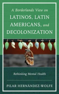 A Borderlands View on Latinos, Latin Americans, and Decolonization: Rethinking Mental Health by Hernández-Wolfe, Pilar
