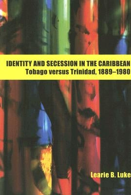 Identity and Secession in the Caribbean: Tobago Versus Trinidad, 1889-1980 by Luke, Learie B.