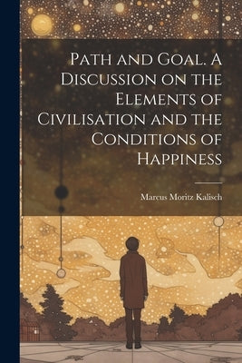 Path and Goal. A Discussion on the Elements of Civilisation and the Conditions of Happiness by Kalisch, Marcus Moritz