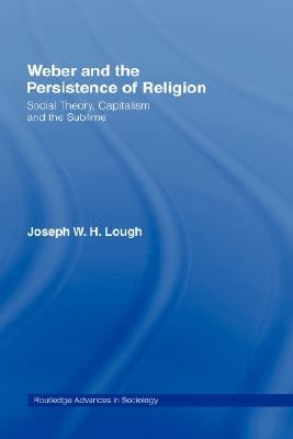 Weber and the Persistence of Religion: Social Theory, Capitalism and the Sublime by Lough, Joseph W. H.