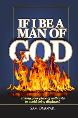 If I Be a Man of God: Taking your place of authority to avoid being displaced by Omoyaki, Sam
