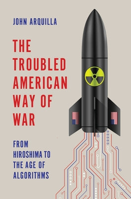 The Troubled American Way of War: From Hiroshima to the Age of Algorithms by Arquilla, John