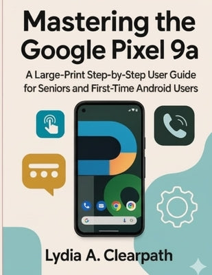 Mastering the Google Pixel 9a: A Large-Print Step-by-Step User Guide for Seniors and First-Time Android Users by Clearpath, Lydia A.