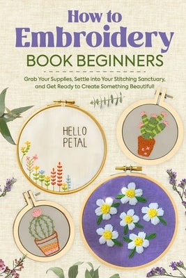 How to Embroidery Book Beginners: So, Grab Your Supplies, Settle into Your Stitching Sanctuary, and Get Ready to Create Something Beautiful!: Embroide by Potter, Josh