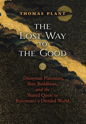 The Lost Way to the Good: Dionysian Platonism, Shin Buddhism, and the Shared Quest to Reconnect a Divided World by Plant, Thomas