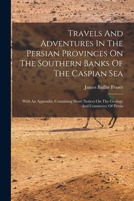 Travels And Adventures In The Persian Provinces On The Southern Banks Of The Caspian Sea: With An Appendix, Containing Short Notices On The Geology An by Fraser, James Baillie