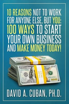 Ten Reasons NOT to Work for Anyone Else, But YOU: : One-Hundred Ways to Start Your Own Business and Make Money Today. by Cuban Phd, David a.