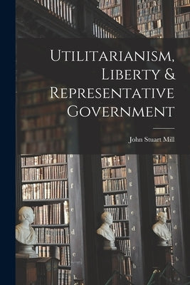 Utilitarianism, Liberty & Representative Government by Mill, John Stuart