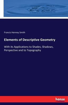 Elements of Descriptive Geometry: With its Applications to Shades, Shadows, Perspective and to Topography by Smith, Francis Henney