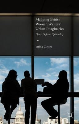 Mapping British Women Writers' Urban Imaginaries: Space, Self and Spirituality by Cirstea, Arina