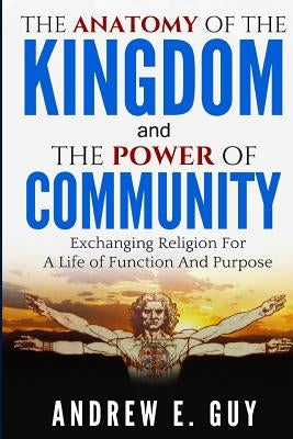 The Anatomy of The Kingdom and The Power of Community: Exchanging Religion For A Life of Function And Purpose by Guy, Andrew E.