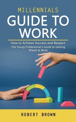 Millennials Guide to Work: How to Achieve Success and Respect (The Young Professional's Guide to Getting Ahead at Work) by Brown, Robert