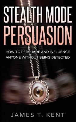 Stealth Mode Persuasion: How To Persuade And Influence Anyone Without Being Detected by Kent, James T.