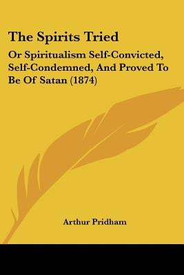 The Spirits Tried: Or Spiritualism Self-Convicted, Self-Condemned, And Proved To Be Of Satan (1874) by Pridham, Arthur