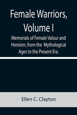 Female Warriors, Volume. I Memorials of Female Valour and Heroism, from the Mythological Ages to the Present Era. by C. Clayton, Ellen