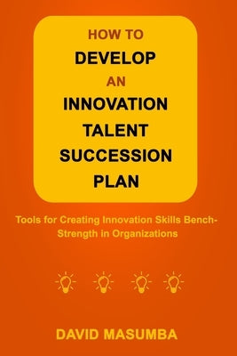 How to Develop an Innovation Talent Succession Plan: Tools for Creating Innovation Skills Bench-Strength in Organizations by Masumba, David