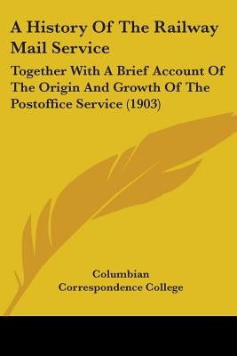 A History Of The Railway Mail Service: Together With A Brief Account Of The Origin And Growth Of The Postoffice Service (1903) by Columbian Correspondence College