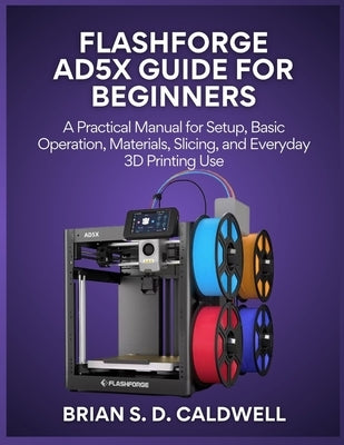 Flashforge Ad5x Guide for Beginners: A Practical Manual for Setup, Basic Operation, Materials, Slicing, and Everyday 3D Printing Use by Caldwell, Brian S. D.