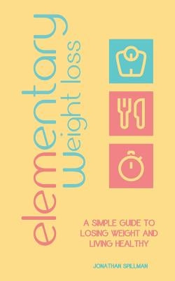 Elementary Weight Loss: A Simple Guide to Losing Weight and Living Healthy by Spillman, Jonathan