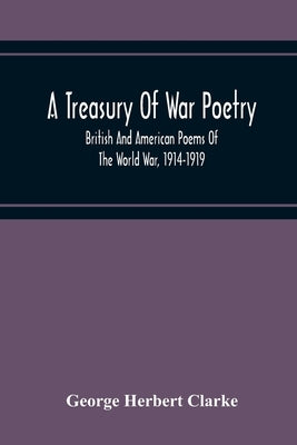 A Treasury Of War Poetry, British And American Poems Of The World War, 1914-1919 by Herbert Clarke, George