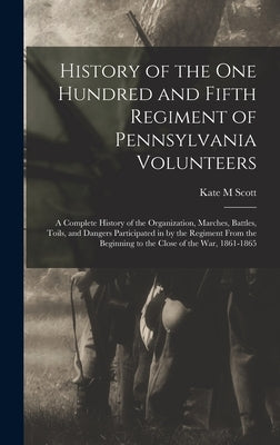 History of the One Hundred and Fifth Regiment of Pennsylvania Volunteers: A Complete History of the Organization, Marches, Battles, Toils, and Dangers by Scott, Kate M.