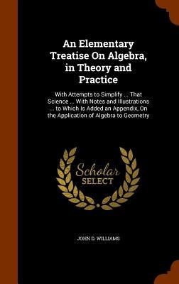 An Elementary Treatise On Algebra, in Theory and Practice: With Attempts to Simplify ... That Science ... With Notes and Illustrations ... to Which Is by Williams, John D.