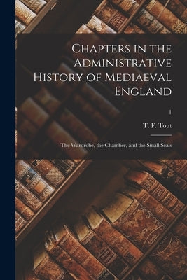 Chapters in the Administrative History of Mediaeval England: the Wardrobe, the Chamber, and the Small Seals; 1 by Tout, T. F. (Thomas Frederick) 1855-