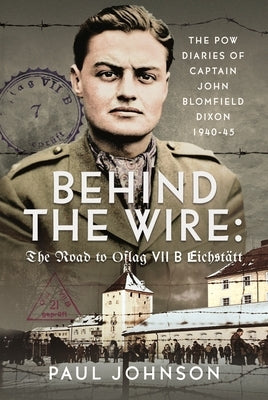 Behind the Wire: The Road to Oflag Viib Eichst?tt: The POW Diaries of Captain John Blomfield Dixon, 1940-45 by Johnson, Paul