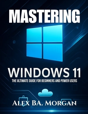Mastering Windows 11: The Ultimate Guide for Beginners and Power Users by Morgan, Alex Ba