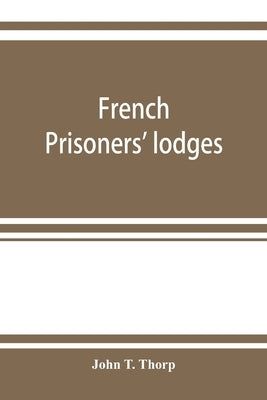 French prisoners' lodges. A brief account of twenty-six lodges and chapters of freemasons, established and conducted by French prisoners of war in Eng by T. Thorp, John