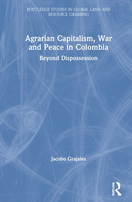Agrarian Capitalism, War and Peace in Colombia: Beyond Dispossession by Grajales, Jacobo