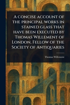 A Concise Account of the Principal Works in Stained Glass That Have Been Executed by Thomas Willement of London, Fellow of the Society of Antiquaries by Willement, Thomas