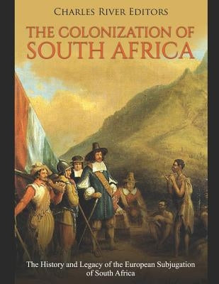 The Colonization of South Africa: The History and Legacy of the European Subjugation of South Africa by Charles River