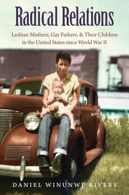 Radical Relations: Lesbian Mothers, Gay Fathers, and Their Children in the United States Since World War II by Rivers, Daniel Winunwe