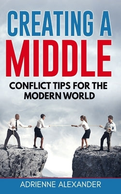 Creating a Middle: Conflict Tips for the Modern World by Alexander, Adrienne