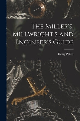The Miller's, Millwright's and Engineer's Guide by Pallett, Henry
