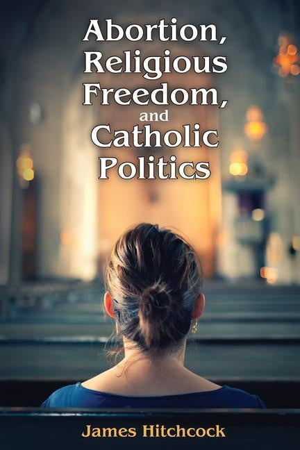 Abortion, Religious Freedom, and Catholic Politics by Hitchcock, James