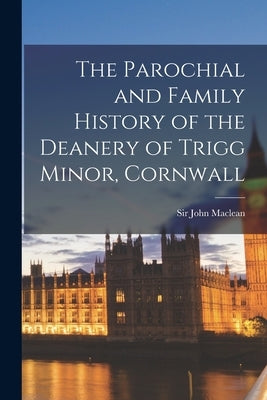 The Parochial and Family History of the Deanery of Trigg Minor, Cornwall by MacLean, John