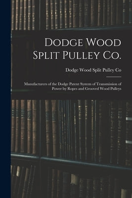 Dodge Wood Split Pulley Co. [microform]: Manufacturers of the Dodge Patent System of Transmission of Power by Ropes and Grooved Wood Pulleys by Dodge Wood Split Pulley Co