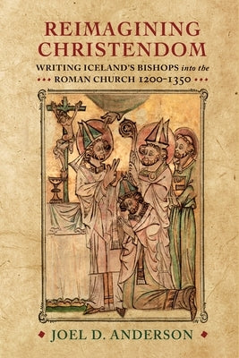 Reimagining Christendom: Writing Iceland's Bishops Into the Roman Church, 1200-1350 by Anderson, Joel D.