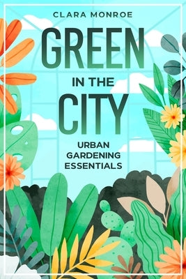 Green in the City: Urban Gardening Essentials by Monroe, Clara