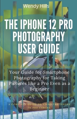 The iPhone 12 Pro Photography User Guide: Your Guide for Smartphone Photography for Taking Pictures like a Pro Even as a Beginner, a Complete User Man by Hills, Wendy