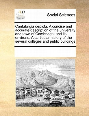 Cantabrigia depicta. A concise and accurate description of the university and town of Cambridge, and its environs. A particular history of the several by Multiple Contributors