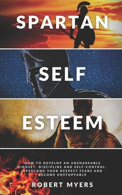 Spartan Self-Esteem: How to Develop an Unshakeable Mindset, Discipline and Self-Control. Overcome Your Deepest Fears and Become Unstoppable by Myers, Robert