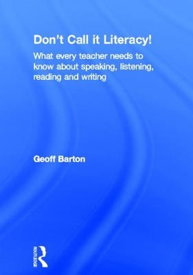 Don't Call It Literacy!: What Every Teacher Needs to Know about Speaking, Listening, Reading and Writing by Barton, Geoff