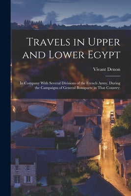 Travels in Upper and Lower Egypt: In Company With Several Divisions of the French Army, During the Campaigns of General Bonaparte in That Country; by Denon, Vivant