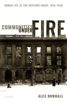 Communities Under Fire: Urban Life at the Western Front, 1914-1918 by Dowdall, Alex