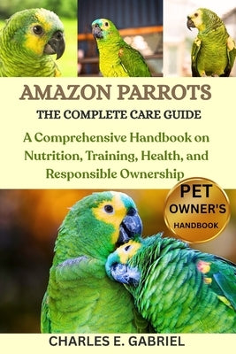Amazon Parrots: THE COMPLETE CARE GUIDE: A Comprehensive Handbook on Nutrition, Training, Health, and Responsible Ownership by E. Gabriel, Charles