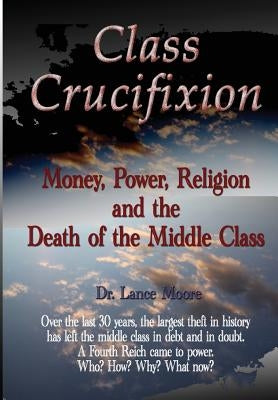 Class Crucifixion: Money, Power, Religion and the Death of the Middle Class by Moore, Lance